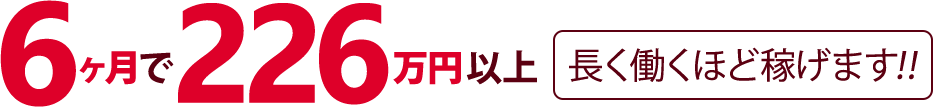 6ヶ月で226万円以上【長く働くほど稼げます!!】